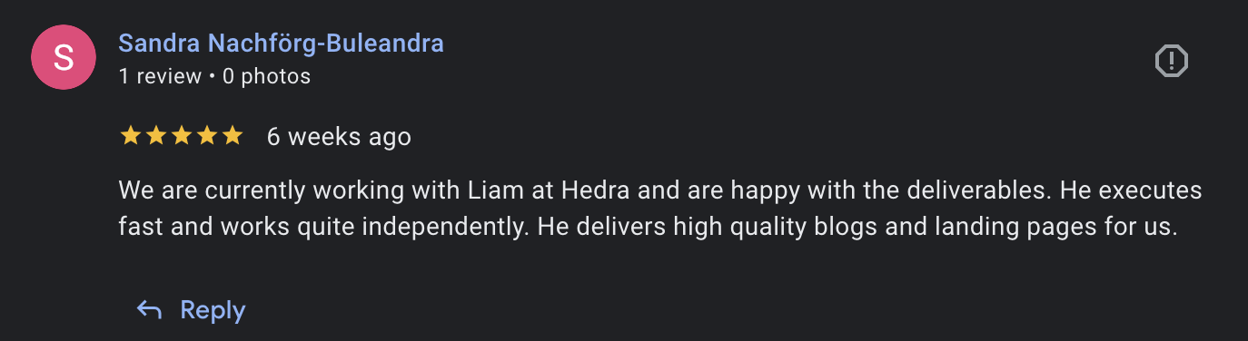 5-star Google review from Sandra Nachförg-Buleandra at Hedra: We are currently working with Liam at Hedra and are happy with the deliverables. He executes fast and works quite independently. He delivers high quality blogs and landing pages for us.